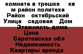 комната в трешке 18 кв м район политеха › Район ­ октябрьский › Улица ­ садовая › Дом ­ 100 › Этажность дома ­ 5 › Цена ­ 6 500 - Саратовская обл. Недвижимость » Квартиры аренда   